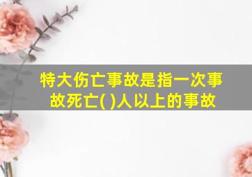 特大伤亡事故是指一次事故死亡( )人以上的事故